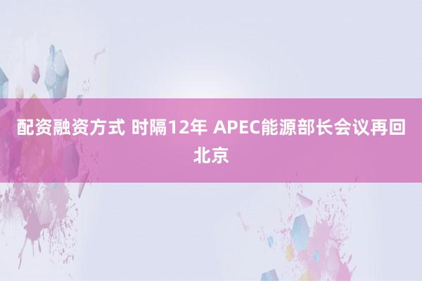 配资融资方式 时隔12年 APEC能源部长会议再回北京