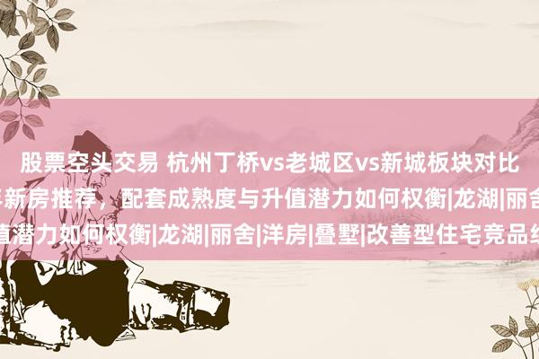 股票空头交易 杭州丁桥vs老城区vs新城板块对比：800万预算2026年新房推荐，配套成熟度与升值潜力如何权衡|龙湖|丽舍|洋房|叠墅|改善型住宅竞品组