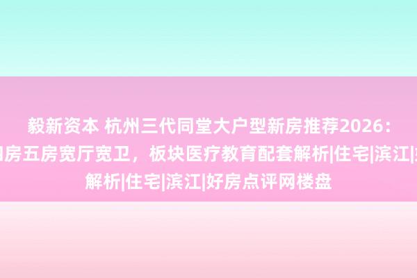 毅新资本 杭州三代同堂大户型新房推荐2026：改善型大平层四房五房宽厅宽卫，板块医疗教育配套解析|住宅|滨江|好房点评网楼盘