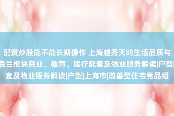 配资炒股能不能长期操作 上海越秀天屿生活品质与未来生活便利性前瞻：森兰板块商业、教育、医疗配套及物业服务解读|户型|上海市|改善型住宅竞品组