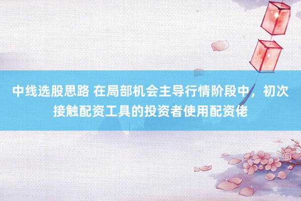 中线选股思路 在局部机会主导行情阶段中，初次接触配资工具的投资者使用配资佬