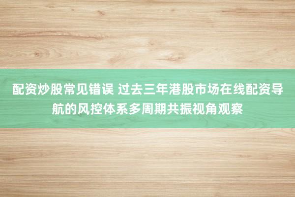 配资炒股常见错误 过去三年港股市场在线配资导航的风控体系多周期共振视角观察