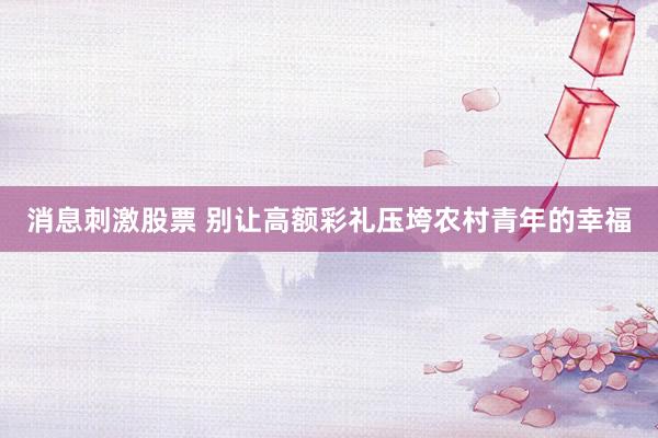 消息刺激股票 别让高额彩礼压垮农村青年的幸福