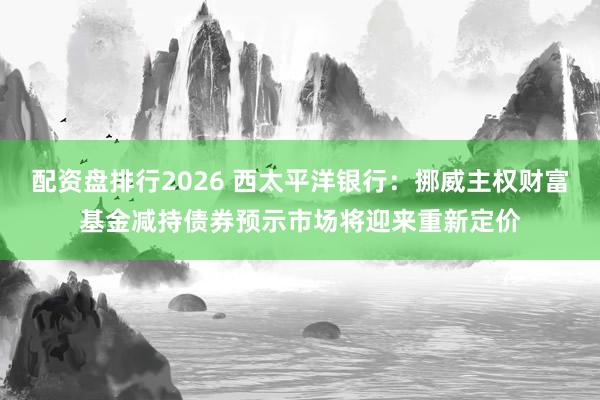 配资盘排行2026 西太平洋银行：挪威主权财富基金减持债券预示市场将迎来重新定价