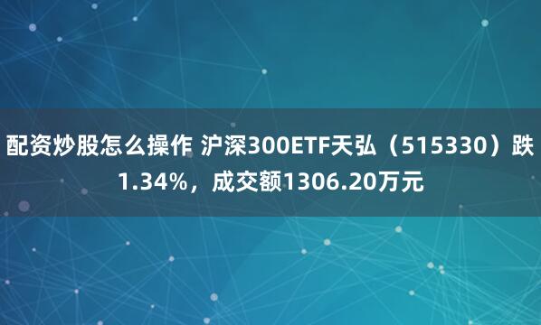 配资炒股怎么操作 沪深300ETF天弘（515330）跌1.34%，成交额1306.20万元
