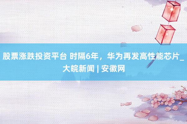 股票涨跌投资平台 时隔6年，华为再发高性能芯片_大皖新闻 | 安徽网