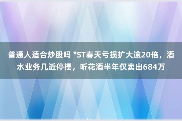 普通人适合炒股吗 *ST春天亏损扩大逾20倍，酒水业务几近停摆，听花酒半年仅卖出684万