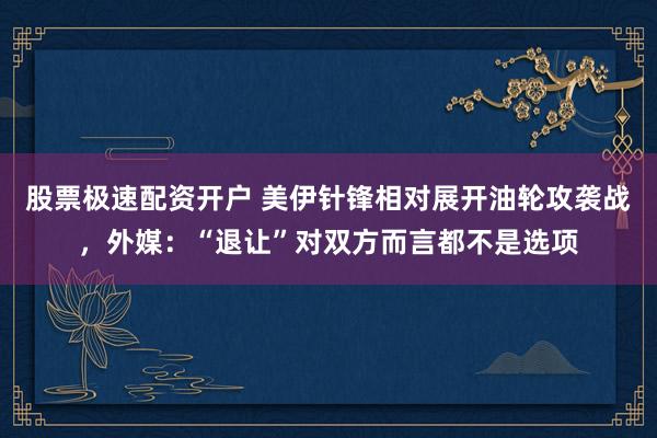 股票极速配资开户 美伊针锋相对展开油轮攻袭战，外媒：“退让”对双方而言都不是选项
