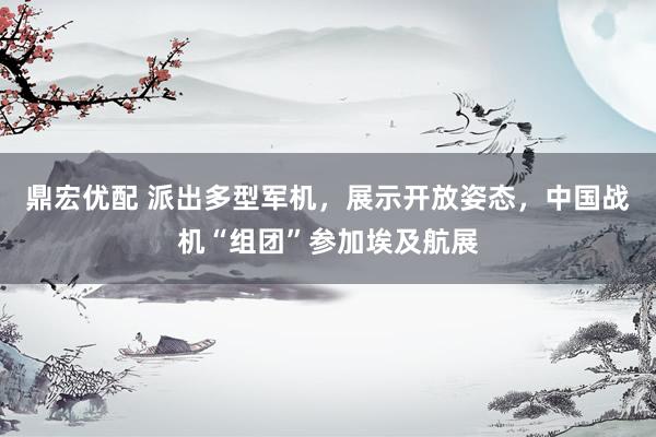 鼎宏优配 派出多型军机，展示开放姿态，中国战机“组团”参加埃及航展
