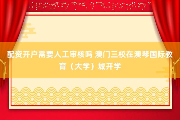 配资开户需要人工审核吗 澳门三校在澳琴国际教育（大学）城开学