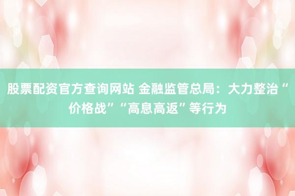 股票配资官方查询网站 金融监管总局：大力整治“价格战”“高息高返”等行为
