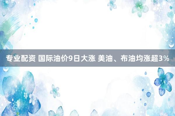 专业配资 国际油价9日大涨 美油、布油均涨超3%