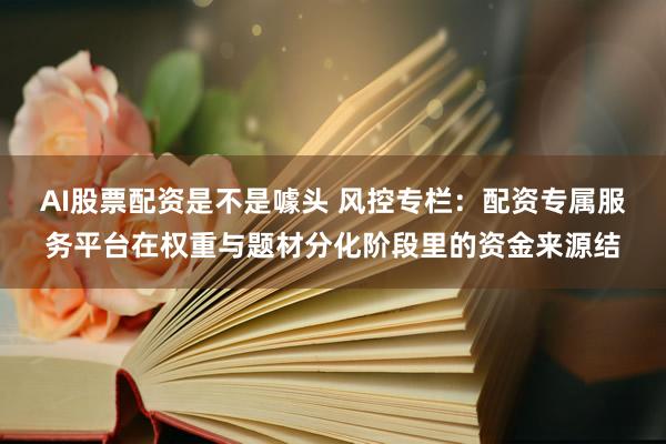 AI股票配资是不是噱头 风控专栏：配资专属服务平台在权重与题材分化阶段里的资金来源结