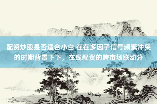 配资炒股是否适合小白 在在多因子信号频繁冲突的时期背景下下，在线配资的跨市场联动分