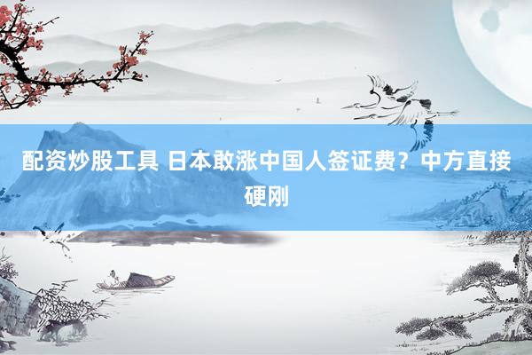 配资炒股工具 日本敢涨中国人签证费？中方直接硬刚