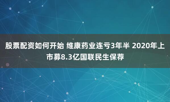 股票配资如何开始 维康药业连亏3年半 2020年上市募8.3亿国联民生保荐