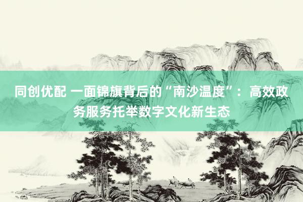 同创优配 一面锦旗背后的“南沙温度”：高效政务服务托举数字文化新生态