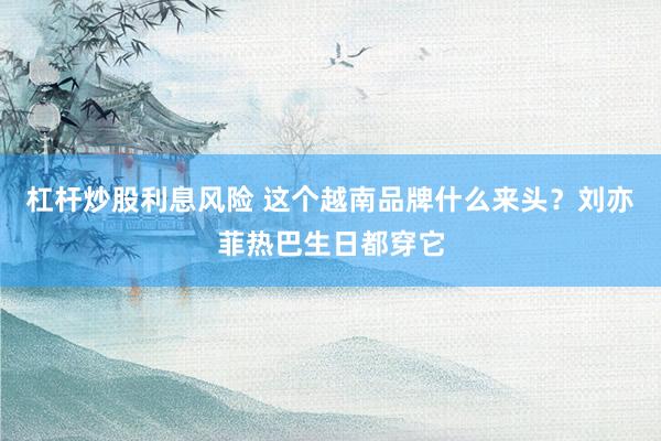 杠杆炒股利息风险 这个越南品牌什么来头？刘亦菲热巴生日都穿它