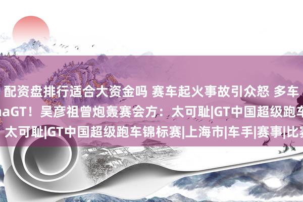 配资盘排行适合大资金吗 赛车起火事故引众怒 多车队宣布永久退出ChinaGT！吴彦祖曾炮轰赛会方：太可耻|GT中国超级跑车锦标赛|上海市|车手|赛事|比赛