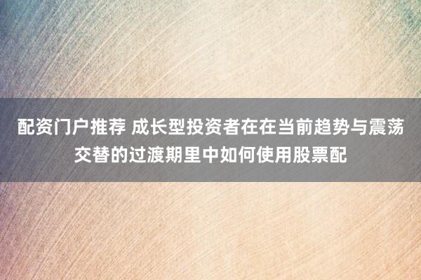 配资门户推荐 成长型投资者在在当前趋势与震荡交替的过渡期里中如何使用股票配