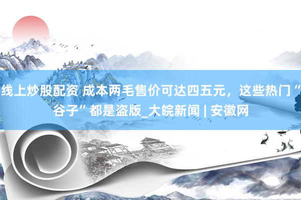 线上炒股配资 成本两毛售价可达四五元，这些热门“谷子”都是盗版_大皖新闻 | 安徽网