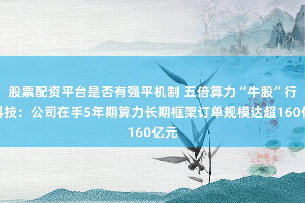 股票配资平台是否有强平机制 五倍算力“牛股”行云科技：公司在手5年期算力长期框架订单规模达超160亿元