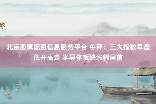 北京股票配资信息服务平台 午评：三大指数早盘低开高走 半导体板块涨幅居前