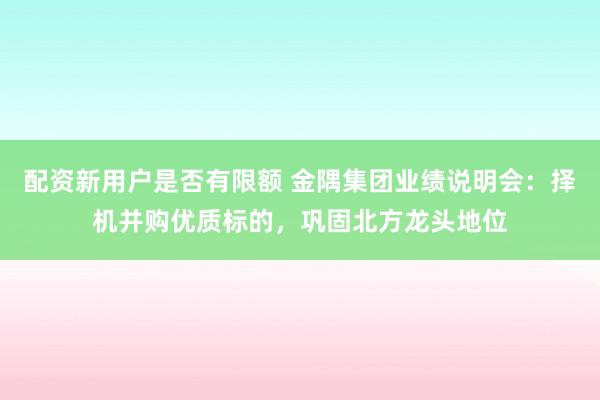 配资新用户是否有限额 金隅集团业绩说明会：择机并购优质标的，巩固北方龙头地位