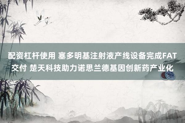 配资杠杆使用 塞多明基注射液产线设备完成FAT交付 楚天科技助力诺思兰德基因创新药产业化