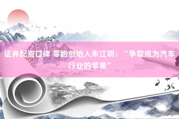 证券配资口碑 零跑创始人朱江明：“争取成为汽车行业的苹果”
