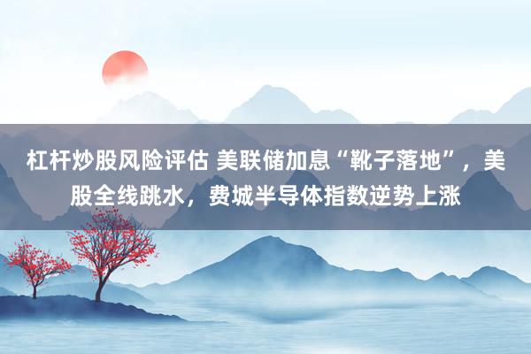 杠杆炒股风险评估 美联储加息“靴子落地”，美股全线跳水，费城半导体指数逆势上涨
