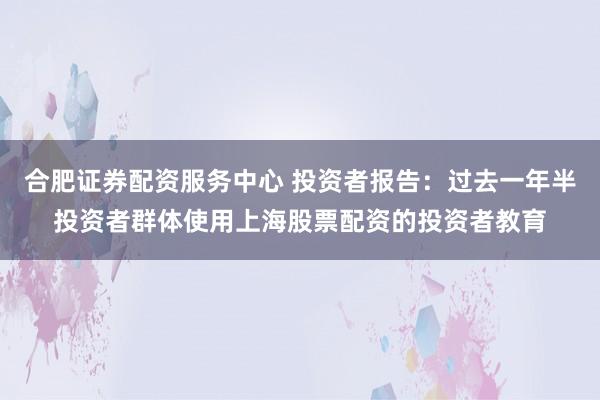 合肥证券配资服务中心 投资者报告：过去一年半投资者群体使用上海股票配资的投资者教育