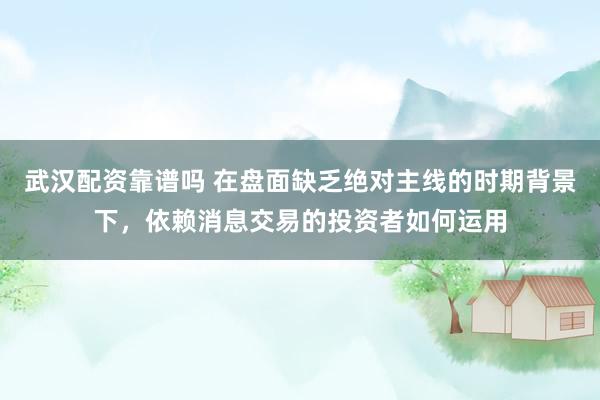 武汉配资靠谱吗 在盘面缺乏绝对主线的时期背景下，依赖消息交易的投资者如何运用