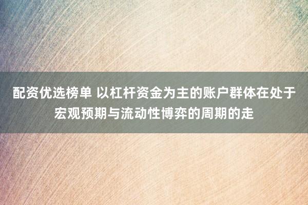 配资优选榜单 以杠杆资金为主的账户群体在处于宏观预期与流动性博弈的周期的走