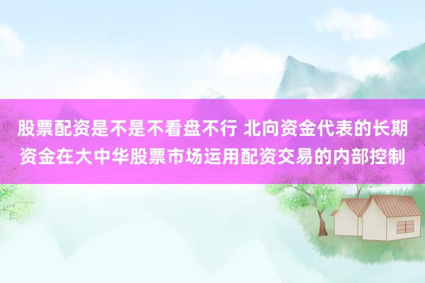 股票配资是不是不看盘不行 北向资金代表的长期资金在大中华股票市场运用配资交易的内部控制