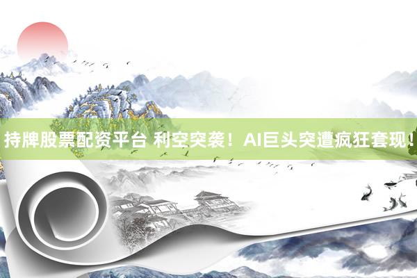 持牌股票配资平台 利空突袭！AI巨头突遭疯狂套现！