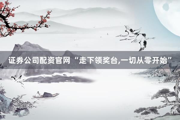 证券公司配资官网 “走下领奖台,一切从零开始”