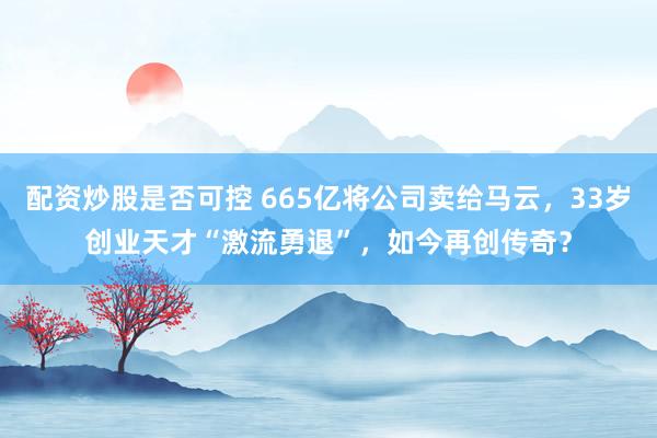 配资炒股是否可控 665亿将公司卖给马云，33岁创业天才“激流勇退”，如今再创传奇？