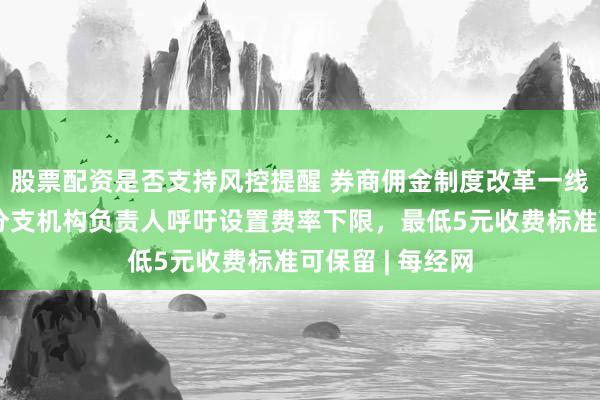 股票配资是否支持风控提醒 券商佣金制度改革一线调研：十余位分支机构负责人呼吁设置费率下限，最低5元收费标准可保留 | 每经网