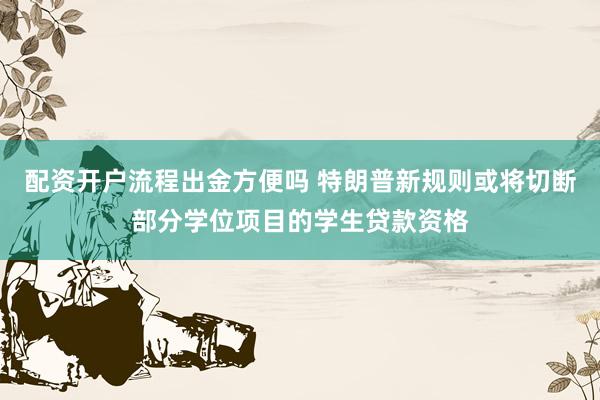 配资开户流程出金方便吗 特朗普新规则或将切断部分学位项目的学生贷款资格