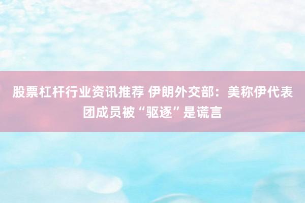 股票杠杆行业资讯推荐 伊朗外交部：美称伊代表团成员被“驱逐”是谎言