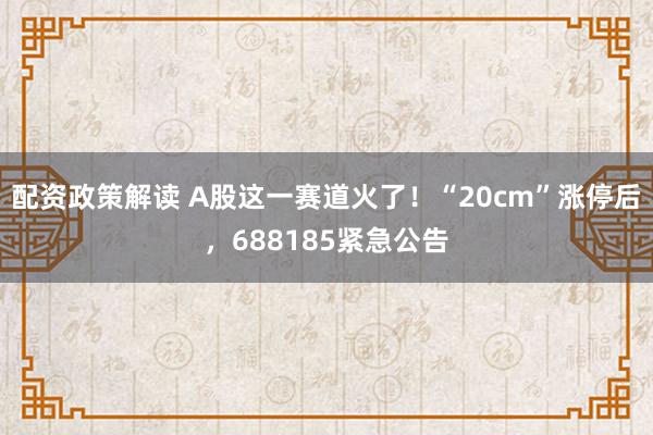 配资政策解读 A股这一赛道火了！“20cm”涨停后，688185紧急公告