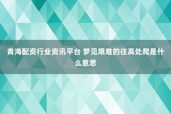 青海配资行业资讯平台 梦见艰难的往高处爬是什么意思