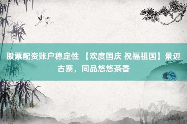 股票配资账户稳定性 【欢度国庆 祝福祖国】景迈古寨，同品悠悠茶香