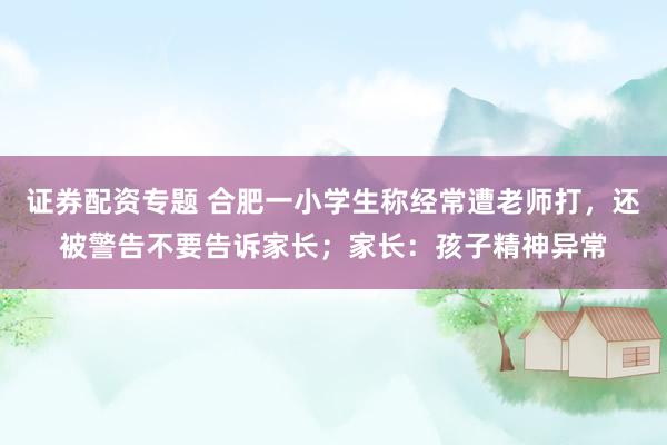 证券配资专题 合肥一小学生称经常遭老师打，还被警告不要告诉家长；家长：孩子精神异常