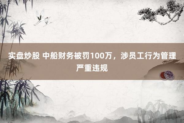 实盘炒股 中船财务被罚100万，涉员工行为管理严重违规