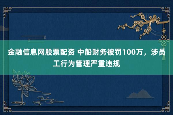 金融信息网股票配资 中船财务被罚100万,涉员工行为管理严重违规