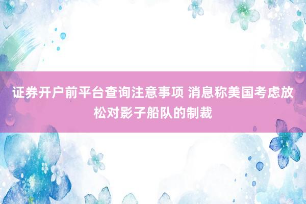 证券开户前平台查询注意事项 消息称美国考虑放松对影子船队的制裁