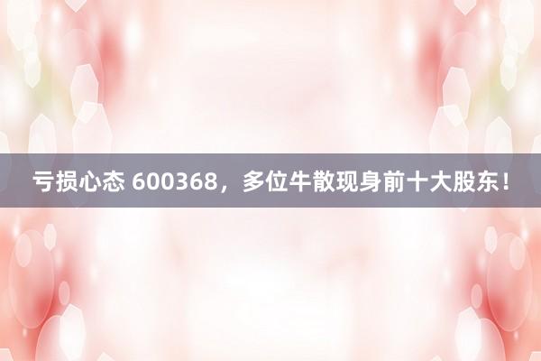 亏损心态 600368,多位牛散现身前十大股东!