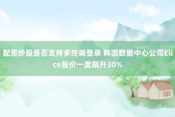 配资炒股是否支持多终端登录 韩国数据中心公司Elice股价一度飙升30%